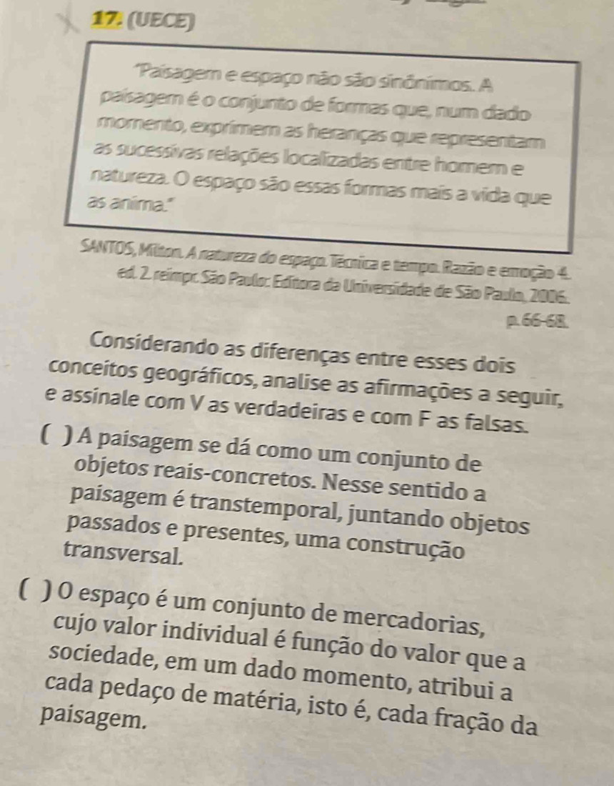 17 (UECE) 
Paisagem e espaço não são sinônimos. A 
paísagem é o conjunto de formas que, num dado 
momento, exprmem as heranças que representam 
as sucessivas relações localizadas entre homem e 
natureza. O espaço são essas formas mais a vida que 
as anima." 
SANTOS, Milton. A natureza do espaço.Técrica e tempo.Razão e emoção 4. 
ed. 2. reimpr. São Paulo: Editora da Universidade de São Paulo, 2006. 
p. 66-68. 
Considerando as diferenças entre esses dois 
conceitos geográficos, analise as afirmações a seguir, 
e assinale com V as verdadeiras e com F as falsas. 
( ) A paisagem se dá como um conjunto de 
objetos reais-concretos. Nesse sentido a 
paisagem é transtemporal, juntando objetos 
passados e presentes, uma construção 
transversal. 
( ) O espaço é um conjunto de mercadorias, 
cujo valor individual é função do valor que a 
sociedade, em um dado momento, atribui a 
cada pedaço de matéria, isto é, cada fração da 
paisagem.