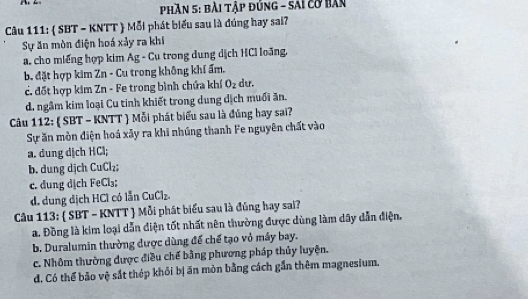 Phần 5: bài tập đúng - sai cơ bản
Câu 111: ( SBT - KNTT  Mỗi phát biểu sau là đúng hay sai?
Sự ăn mòn điện hoá xảy ra khí
a. cho miếng hợp kim Ag - Cụ trong dung dịch HCI loãng.
b. đặt hợp kim Zn - Cu trong không khí ẩm.
c. đốt hợp kim Zn - Fe trong bình chứa khí O_2 dư.
d. ngâm kim loại Cu tinh khiết trong dung dịch muối ăn.
Câu 112: ( SBT - KNTT  Mỗi phát biểu sau là đúng hay sai?
Sự ăn mòn điện hoá xãy ra khi nhúng thanh Fe nguyên chất vào
a. dung dịch HCl;
b. dung dịch CuCl₂;
c. dung dịch FeCl₃;
d. dung dịch HCl có lẫn CuCl₂.
Câu 113:  SBT - KNTT  Mỗi phát biểu sau là đúng hay sai?
a. Đồng là kim loại dẫn điện tốt nhất nên thường được dùng làm dây dẫn điện.
b. Duralumin thường được dùng để chế tạo vỏ máy bay.
c. Nhôm thường được điều chế bằng phương pháp thủy luyện.
d. Có thể bảo vệ sắt thép khỏi bị ăn mòn bằng cách gần thêm magnesium.