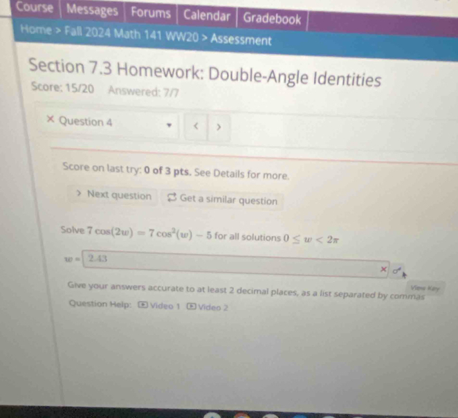 Course Messages Forums Calendar Gradebook 
Home > Fall 2024 Math 141 WW20 > Assessment 
Section 7.3 Homework: Double-Angle Identities 
Score: 15/20 Answered: 7/7 
× Question 4 < > 
Score on last try: 0 of 3 pts. See Details for more. 
Next question Get a similar question 
Solve 7cos (2w)=7cos^2(w)-5 for all solutions 0≤ w<2π
w= 2.43 
Viens Kary 
Give your answers accurate to at least 2 decimal places, as a list separated by commas 
Question Help: * Video 1 ® Video 2