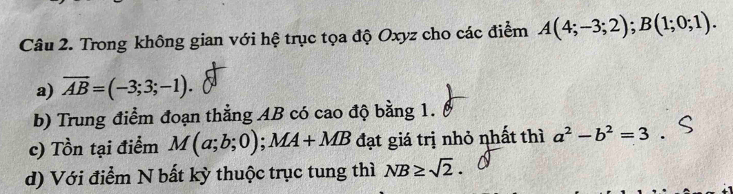 Trong không gian với hệ trục tọa độ Oxyz cho các điểm A(4;-3;2); B(1;0;1). 
a) overline AB=(-3;3;-1). 
b) Trung điểm đoạn thẳng AB có cao độ bằng 1. 
c) Tồn tại điểm M(a;b;0); MA+MB đạt giá trị nhỏ nhất thì a^2-b^2=3
d) Với điểm N bất kỳ thuộc trục tung thì NB≥ sqrt(2).