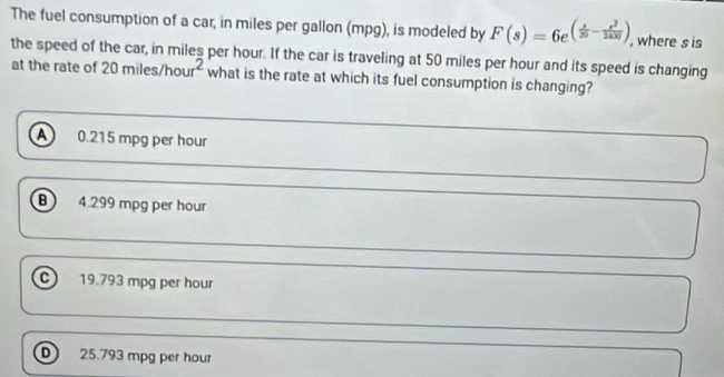 The fuel consumption of a car, in miles per gallon (mpg), is modeled by F(s)=6e^((frac s)30- s^2/2400 ) , where s is
the speed of the car, in miles per hour. If the car is traveling at 50 miles per hour and its speed is changing
at the rate of 20miles/hour^2 what is the rate at which its fuel consumption is changing?
a 0.215 mpg per hour
B 4.299 mpg per hour
C 19.793 mpg per hour
D 25.793 mpg per hour