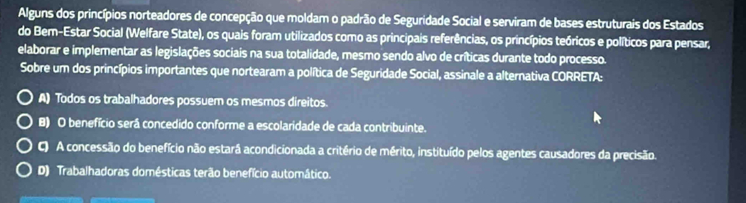 Alguns dos princípios norteadores de concepção que moldam o padrão de Seguridade Social e serviram de bases estruturais dos Estados
do Bem-Estar Social (Welfare State), os quais foram utilizados como as principais referências, os princípios teóricos e políticos para pensar,
elaborar e implementar as legislações sociais na sua totalidade, mesmo sendo alvo de críticas durante todo processo.
Sobre um dos princípios importantes que nortearam a política de Seguridade Social, assinale a alternativa CORRETA:
A) Todos os trabalhadores possuem os mesmos direitos.
B) O benefício será concedido conforme a escolaridade de cada contribuinte.
C) A concessão do benefício não estará acondicionada a critério de mérito, instituído pelos agentes causadores da precisão.
D) Trabalhadoras domésticas terão benefício automático.