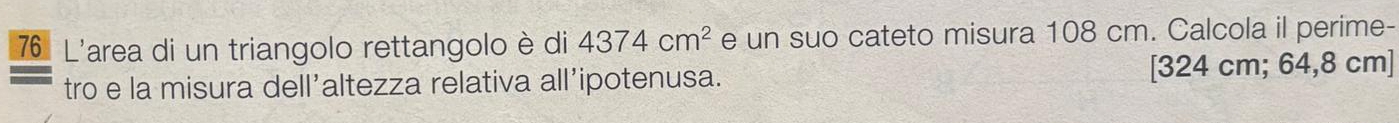 L'area di un triangolo rettangolo è di 4374cm^2 e un suo cateto misura 108 cm. Calcola il perime- 
tro e la misura dell’altezza relativa all’ipotenusa. [ 324 cm; 64,8 cm ]