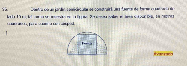 Dentro de un jardín semicircular se construirá una fuente de forma cuadrada de 
lado 10 m, tal como se muestra en la figura. Se desea saber el área disponible, en metros 
cuadrados, para cubrirlo con césped. 
Fuente 
Avanzado