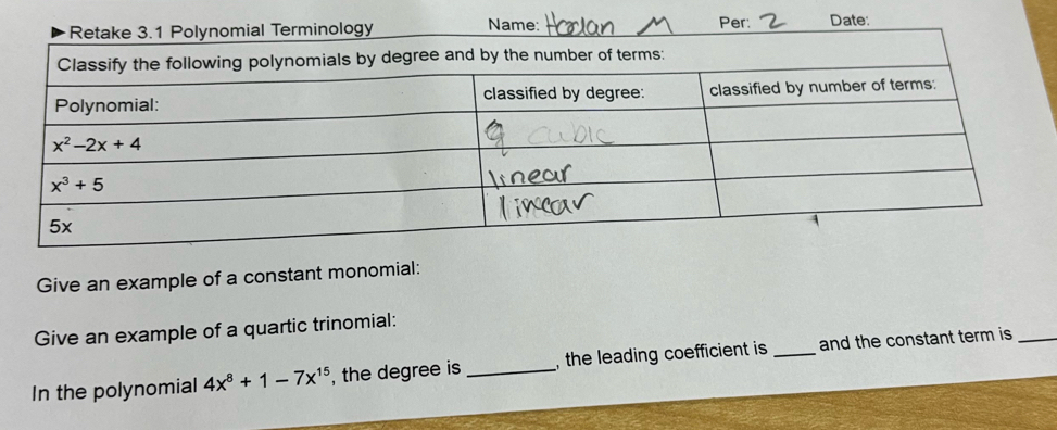 Nam
Per: Date:
Give an example of a constant monomial:
Give an example of a quartic trinomial:
In the polynomial 4x^8+1-7x^(15) , the degree is _,  the leading coefficient is _and the constant term is_