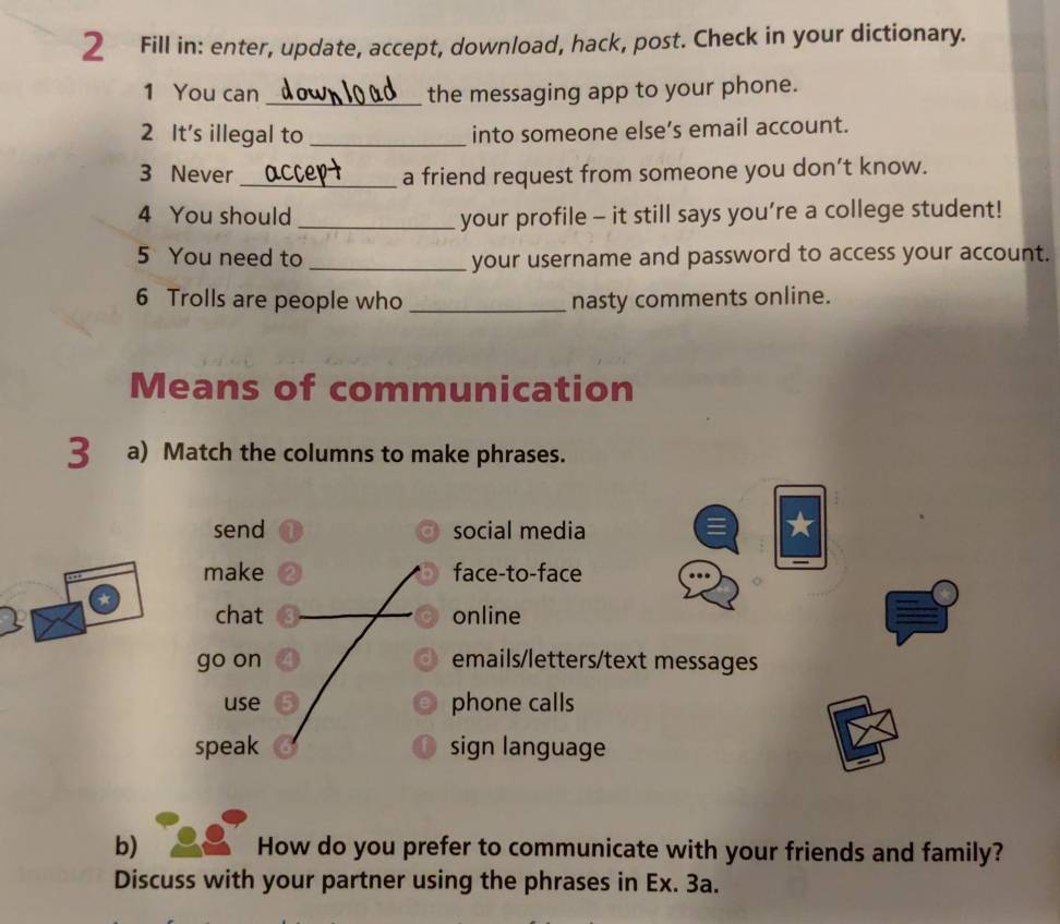 Fill in: enter, update, accept, download, hack, post. Check in your dictionary.
1 You can _the messaging app to your phone.
2 It's illegal to _into someone else’s email account.
3 Never _a friend request from someone you don’t know.
4 You should _your profile - it still says you’re a college student!
5 You need to _your username and password to access your account.
6 Trolls are people who _nasty comments online.
Means of communication
3 a) Match the columns to make phrases.
send social media
make face-to-face
chat online
go on emails/letters/text messages
use phone calls
speak sign language
b) How do you prefer to communicate with your friends and family?
Discuss with your partner using the phrases in Ex. 3a.