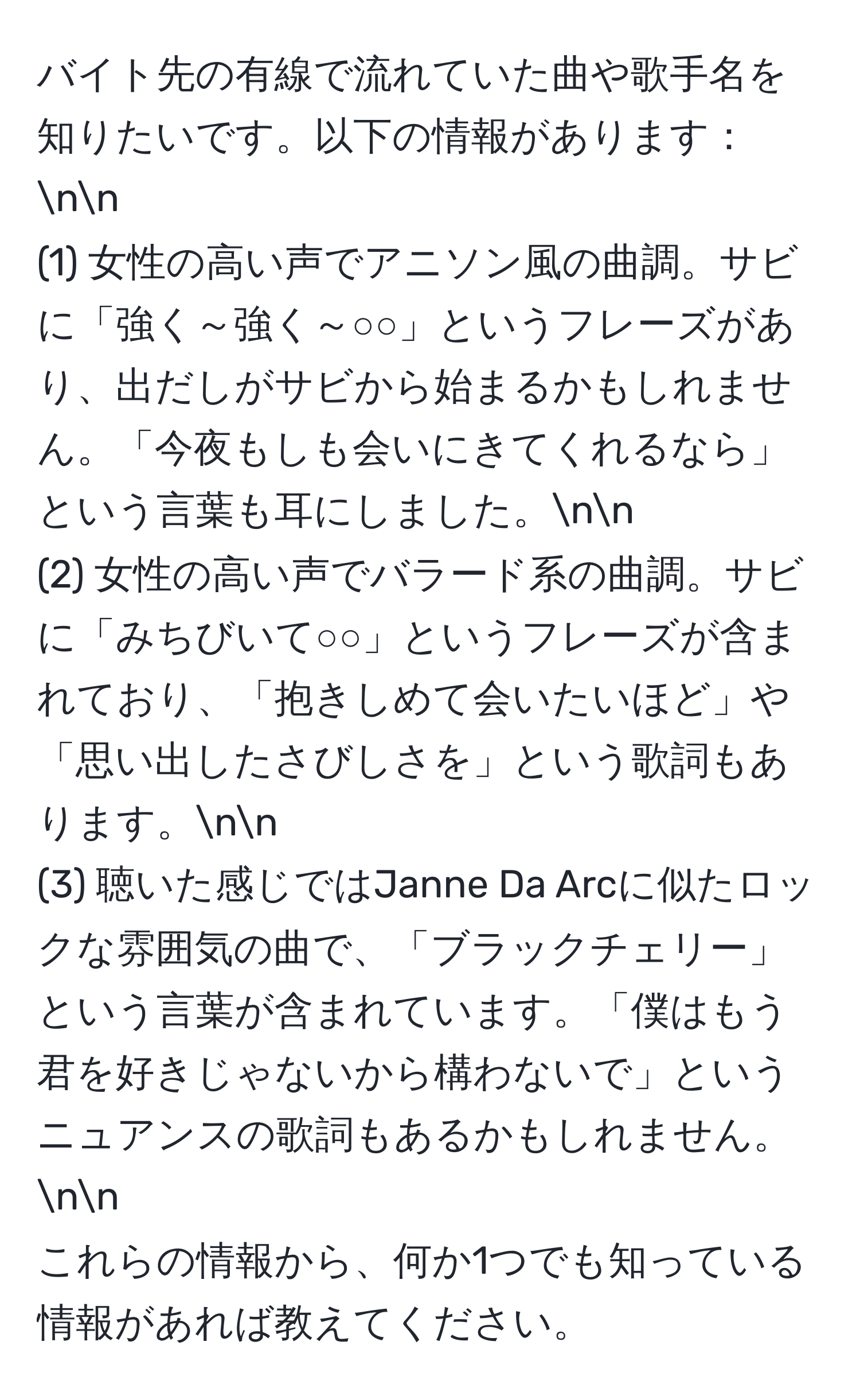 バイト先の有線で流れていた曲や歌手名を知りたいです。以下の情報があります：nn
(1) 女性の高い声でアニソン風の曲調。サビに「強く～強く～○○」というフレーズがあり、出だしがサビから始まるかもしれません。「今夜もしも会いにきてくれるなら」という言葉も耳にしました。nn
(2) 女性の高い声でバラード系の曲調。サビに「みちびいて○○」というフレーズが含まれており、「抱きしめて会いたいほど」や「思い出したさびしさを」という歌詞もあります。nn
(3) 聴いた感じではJanne Da Arcに似たロックな雰囲気の曲で、「ブラックチェリー」という言葉が含まれています。「僕はもう君を好きじゃないから構わないで」というニュアンスの歌詞もあるかもしれません。nn
これらの情報から、何か1つでも知っている情報があれば教えてください。