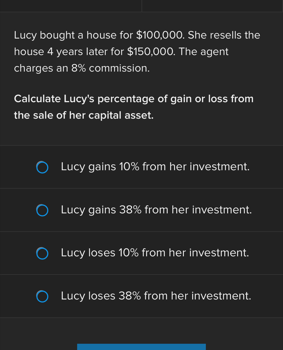 Lucy bought a house for $100,000. She resells the
house 4 years later for $150,000. The agent
charges an 8% commission.
Calculate Lucy's percentage of gain or loss from
the sale of her capital asset.
Lucy gains 10% from her investment.
Lucy gains 38% from her investment.
Lucy loses 10% from her investment.
Lucy loses 38% from her investment.