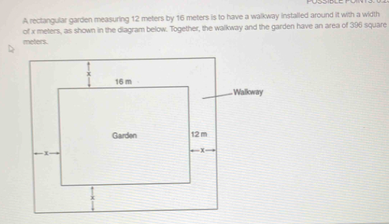 A rectangular garden measuring 12 meters by 16 meters is to have a walkway installed around it with a width 
of x meters, as shown in the diagram below. Together, the walkway and the garden have an area of 396 square
meters.