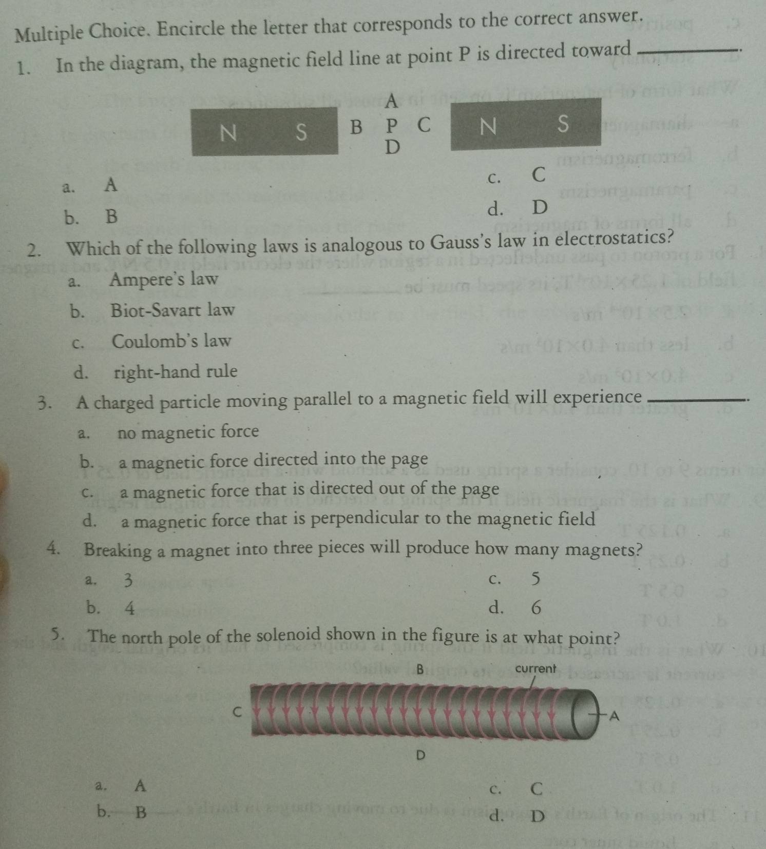 Encircle the letter that corresponds to the correct answer.
1. In the diagram, the magnetic field line at point P is directed toward_
。
A
N S B P C N S
D
C.
a. A C
b. B
d. D
2. Which of the following laws is analogous to Gauss’s law in electrostatics?
a. Ampere's law
b. Biot-Savart law
c. Coulomb's law
d. right-hand rule
3. A charged particle moving parallel to a magnetic field will experience_
a. no magnetic force
b. a magnetic force directed into the page
c. a magnetic force that is directed out of the page
d. a magnetic force that is perpendicular to the magnetic field
4. Breaking a magnet into three pieces will produce how many magnets?
a. 3 c. 5
b. 4 d. 6
5. The north pole of the solenoid shown in the figure is at what point?
B current
C
A
D
a. A c. C
b. B d. D