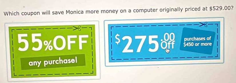 Which coupon will save Monica more money on a computer originally priced at $529.00? 

R 7
purchases of
55% OFF 275 a $450 or more 
any purchase!