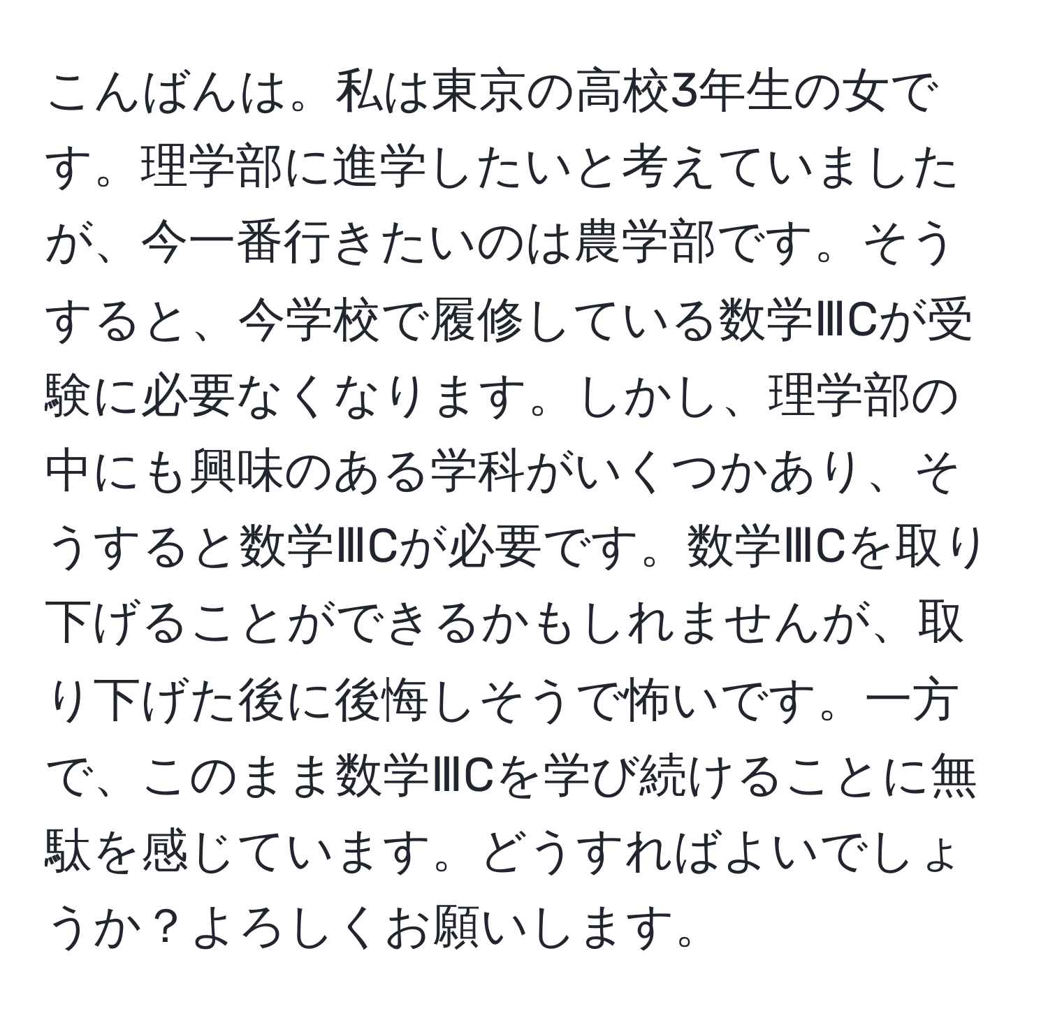 こんばんは。私は東京の高校3年生の女です。理学部に進学したいと考えていましたが、今一番行きたいのは農学部です。そうすると、今学校で履修している数学ⅢCが受験に必要なくなります。しかし、理学部の中にも興味のある学科がいくつかあり、そうすると数学ⅢCが必要です。数学ⅢCを取り下げることができるかもしれませんが、取り下げた後に後悔しそうで怖いです。一方で、このまま数学ⅢCを学び続けることに無駄を感じています。どうすればよいでしょうか？よろしくお願いします。