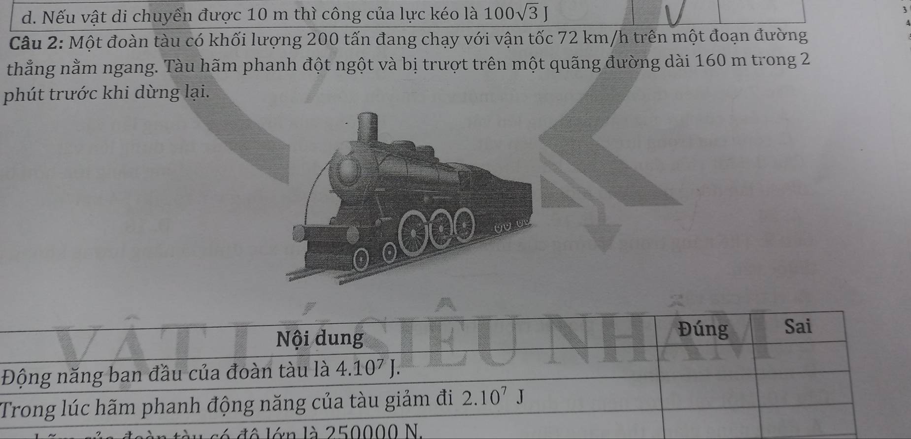 Nếu vật di chuyển được 10 m thì công của lực kéo là 100sqrt(3)J

Câu 2: Một đoàn tàu có khối lượng 200 tấn đang chạy với vận tốc 72 km/h trên một đoạn đường
thẳng nằm ngang. Tàu hãm phanh đột ngột và bị trượt trên một quãng đường dài 160 m trong 2
phút trước khi dừng lại.
Nội dung
Đúng Sai
Động năng ban đầu của đoàn tàu là 4 t.10^7
Trong lúc hãm phanh động năng của tàu giảm đi 2.10^7J
lớn là 250000 N.