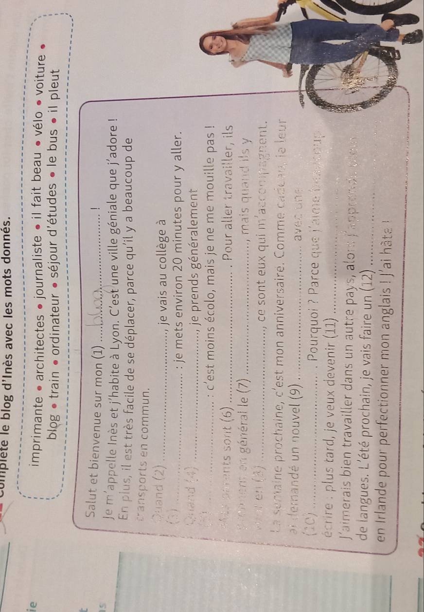 complete le blog d'Inès avec les mots donnés. 
ie 
imprimante • architectes ● journaliste • il fait beau • vélo ● voiture ● 
blog • train • ordinateur • séjour d'études • le bus • il pleut 
Salut et bienvenue sur mon (1) _！ 
15 
je m'appelle Inès et j'habite à Lyon. C'est une ville géniale que j'adore ! 
En plus, il est très facile de se déplacer, parce qu'il y a beaucoup de 
transports en commun. 
Quand (2)_ 
je vais au collège à 
(3)_ 
: je mets environ 20 minutes pour y aller. 
Quand (4)_ 
je prends généralement 
2)_ 
: c’est moins écolo, mais je ne me mouille pas ! 
MAy parents sont (6) _. Pour aller travailler, ils 
p renmens en général le (7) _, mais quand ils y 
vint en (3)_ ce sont eux qui m'accompagnent. 
1 
La semaine prochaine, c'est mon anniversaire. Comme cadéau, le leur 
ai demandé un nouvel (9) _avec n 
(10) _. Pourquoi ? Parce que j'aime beau coup 
écrire : plus tard, je veux devenir (11)_ 
Jaimerais bien travailler dans un autre pays, alors j'appren ds nli 
de langues. L'été prochain, je vais faire un (12) ......_