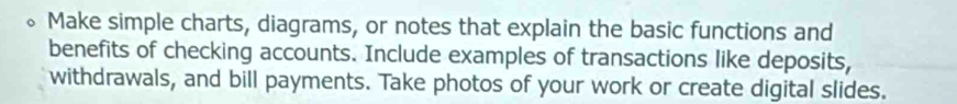 Make simple charts, diagrams, or notes that explain the basic functions and 
benefits of checking accounts. Include examples of transactions like deposits, 
withdrawals, and bill payments. Take photos of your work or create digital slides.