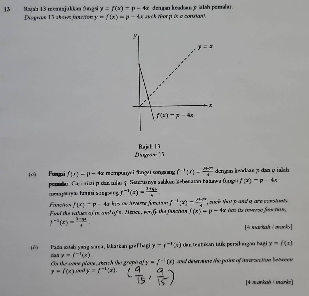 Rajah 13 menunjukkan fungsi y=f(x)=p-4x dengan keadaan p ialah pemalar.
Diagram 13 shows function y=f(x)=p-4x such that p is a constant.
Rajah 13
Diagram 13
(a) Fungsi f(x)=p-4x mempunyai fungsi songsang f^(-1)(x)= (3+qx)/4  dengan keadaan p dan q ialah
pemalar. Cari nilai p dan nilai q. Seterusnya sahkan kebenaran bahawa fungsi f(x)=p-4x
mempunyai fungsi songsang f^(-1)(x)= (3+qx)/4 .
Function f(x)=p-4x has an inverse function f^(-1)(x)= (3+qx)/4  , such that p and q are constants.
Find the values of m and of n. Hence, verify the function f(x)=p-4x has its inverse function,
f^(-1)(x)= (3+qx)/4 .
[4 markah / marks]
(b) Pada satah yang sama, lakarkan graf bagi y=f^(-1)(x) dan tentukan titik persilangan bagi y=f(x)
dan y=f^(-1)(x).
On the same plane, sketch the graph of y=f^(-1)(x) and determine the point of intersection between
y=f(x) and y=f^(-1)(x).
[4 markah ! marks]