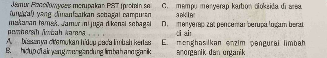 Jamur Paecilomyces merupakan PST (protein sel C. mampu menyerap karbon dioksida di area
tunggal) yang dimanfaatkan sebagai campuran sekitar
makanan ternak. Jamur ini juga dikenal sebagai D. menyerap zat pencemar berupa logam berat
pembersih limbah karena . . . . di air
A. biasanya ditemukan hidup pada limbah kertas E. menghasilkan enzim pengurai limbah
B. hidup di air yang mengandung limbah anorganik anorganik dan organik