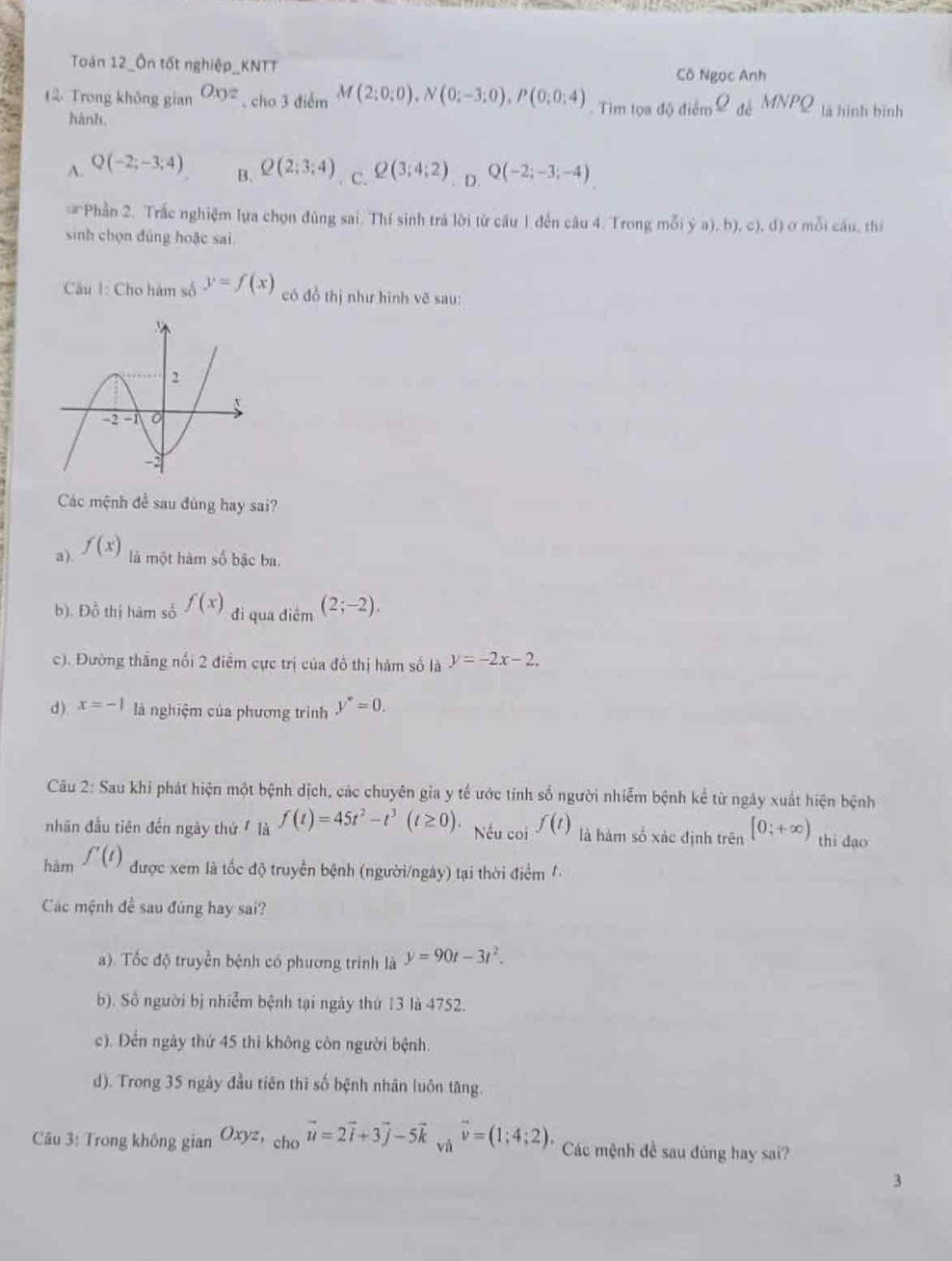 Toán 12_Ôn tốt nghiệp_KNTT Cô Ngọc Anh
2 Trong không gian Oxyz. cho 3 điểm M(2;0;0),N(0;-3;0),P(0;0;4). Tim tọa d0diem_ Q △ JMPQ là hình bīnh
hành.
A. Q(-2;-3;4) Q(2;3;4). C. Q(3;4;2). D. Q(-2;-3;-4)
B.
Phần 2. Trắc nghiệm lựa chọn đủng sai. Thí sinh trá lời từ câu 1 đến câu 4. Trong mỗi ya),b),c),d) ở mỗi cầu, thí
sinh chọn đùng hoặc sai.
Câu 1: Cho hàm số y=f(x) có đồ thị như hình vẽ sau:
Các mệnh đề sau đùng hay sai?
a). f(x) là một hàm số bậc ba.
b). Đồ thị hàm số f(x) đi qua điểm (2;-2).
c). Đường thắng nổi 2 điểm cực trị của đô thị hàm số là y=-2x-2.
d) x=-1 là nghiệm của phương trình y''=0.
Câu 2: Sau khi phát hiện một bệnh dịch, các chuyên gia y tế ước tính số người nhiễm bệnh kể từ ngày xuất hiện bệnh
nhân đầu tiên đến ngày thứ  là f(t)=45t^2-t^3(t≥ 0). Nếu coi f(t) là hàm số xác định trên [0;+∈fty ) thi dạo
hàm f'(t)
được xem là tốc độ truyền bệnh (người/ngày) tại thời điểm '
Các mệnh đề sau đúng hay sai?
a). Tốc độ truyền bệnh có phương trình là y=90t-3t^2.
b). Số người bị nhiễm bệnh tại ngày thứ 13 là 4752.
c). Dến ngày thứ 45 thì không còn người bệnh.
d). Trong 35 ngày đầu tiên thì số bệnh nhân luôn tăng.
Câu 3: Trong không gian Oxyz,_chovector u=2vector i+3vector j-5vector k và vector v=(1;4;2). Các mệnh đề sau đùng hay sai?