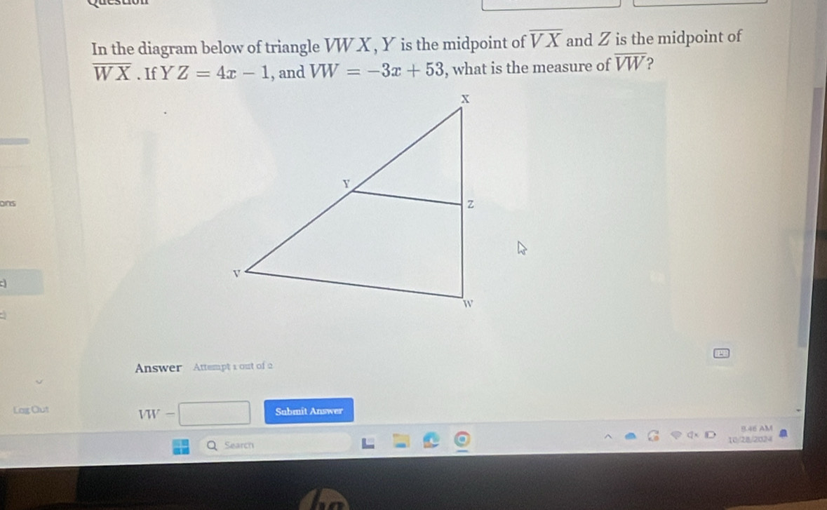 In the diagram below of triangle VW X , Y is the midpoint of overline VX and Z is the midpoint of
overline WX. If Y Z=4x-1 , and VW=-3x+53 , what is the measure of overline VW
ons 
Answer Attempt 1 out of 2
VW-
Lag Out Submit Answer 
8.46 AM 
Q Search 10/28/2024