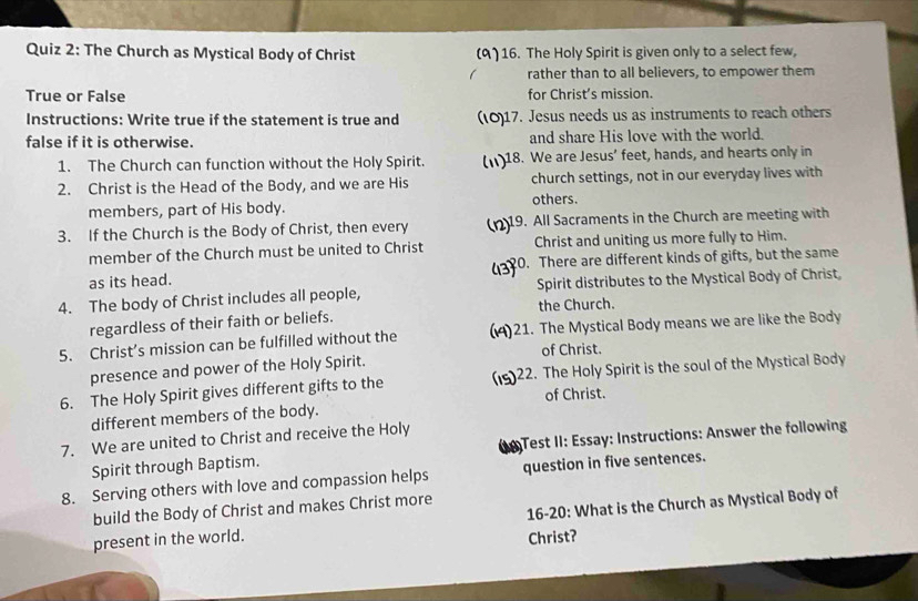 The Church as Mystical Body of Christ (9)16. The Holy Spirit is given only to a select few, 
rather than to all believers, to empower them 
True or False for Christ’s mission. 
Instructions: Write true if the statement is true and (10)17. Jesus needs us as instruments to reach others 
false if it is otherwise. and share His love with the world. 
1. The Church can function without the Holy Spirit. 18. We are Jesus’ feet, hands, and hearts only in 
2. Christ is the Head of the Body, and we are His church settings, not in our everyday lives with 
others. 
members, part of His body. 
3. If the Church is the Body of Christ, then every 19. All Sacraments in the Church are meeting with 
member of the Church must be united to Christ Christ and uniting us more fully to Him. 
as its head. 20. There are different kinds of gifts, but the same 
4. The body of Christ includes all people, Spirit distributes to the Mystical Body of Christ 
regardless of their faith or beliefs. the Church. 
5. Christ’s mission can be fulfilled without the 21. The Mystical Body means we are like the Body 
of Christ. 
presence and power of the Holy Spirit. 
6. The Holy Spirit gives different gifts to the 22. The Holy Spirit is the soul of the Mystical Body 
of Christ. 
different members of the body. 
7. We are united to Christ and receive the Holy 
Spirit through Baptism. ( Test II: Essay: Instructions: Answer the following 
8. Serving others with love and compassion helps question in five sentences. 
build the Body of Christ and makes Christ more 
present in the world. 16-20: What is the Church as Mystical Body of 
Christ?