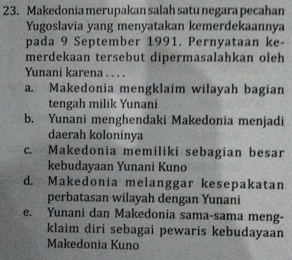 Makedonia merupakan salah satu negara pecahan
Yugoslavia yang menyatakan kemerdekaannya
pada 9 September 1991. Pernyataan ke-
merdekaan tersebut dipermasalahkan oleh
Yunani karena . . . .
a. Makedonia mengklaim wilayah bagian
tengah milik Yunani
b. Yunani menghendaki Makedonia menjadi
daerah koloninya
c. Makedonia memiliki sebagian besar
kebudayaan Yunani Kuno
d. Makedonia melanggar kesepakatan
perbatasan wilayah dengan Yunani
e. Yunani dan Makedonia sama-sama meng-
klaim diri sebagai pewaris kebudayaan
Makedonia Kuno