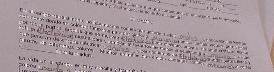 Gpo
No
luas, Óptica y Electricidad, de acuerdo a la lectura_
FECHA.
la Física Clásica a la que corresponda al enunciado que te antecede;
EL CAMPO
En el campo generalmente no hay muchos coches que generen ruido 
con poste donde se coloque lámparas para dar clarida 
por todas partes, árboles que se m uve 
que generan descargas eléctricas (
), pocos son los lugares
refleja _nuestra cara y también al lavarnos las manos la sentimos fría 
en las noches oscuras, pero vêmos
con el viento, arroyos de agua cristalina donde
plantas de diferentes colores. Muchos animales que émiten diferentes sonidos 
) por la pradera.
), pero podemos ver por todas partes flores y
), Iluvias
La vida en el çampo es muy sencilla y tranquila
golpea (
_
al correr
Los