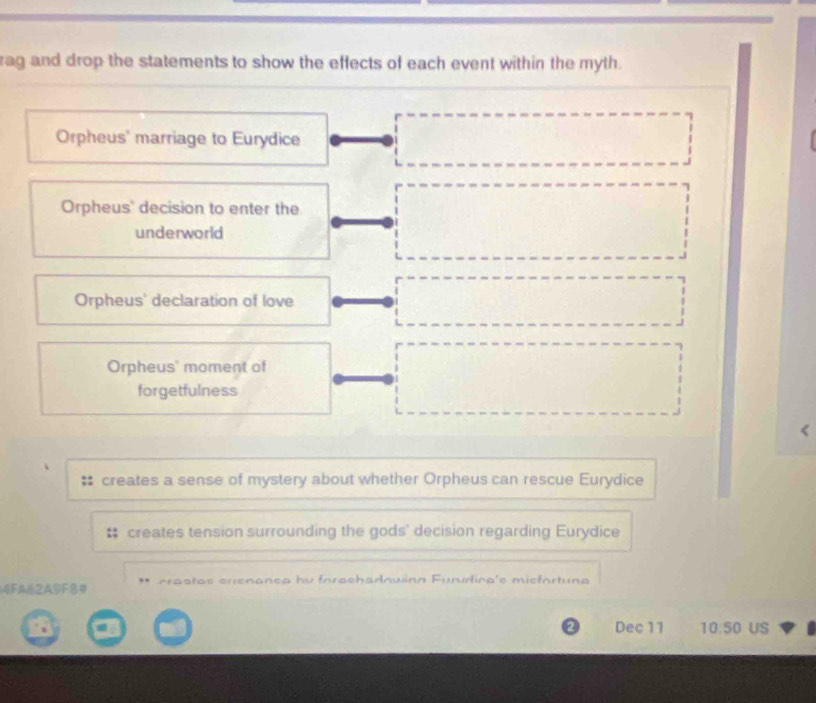 rag and drop the statements to show the effects of each event within the myth.
Orpheus' marriage to Eurydice
Orpheus' decision to enter the
underworld
Orpheus' declaration of love
Orpheus' moment of
forgetfulness
creates a sense of mystery about whether Orpheus can rescue Eurydice
creates tension surrounding the gods' decision regarding Eurydice
4FA62ADF= ** crastas crenanea by forachadowinn Funudica's miefortuna
Dec 11 10:50 US