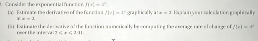 Consider the exponential function f(x)=4^x. 
(a) Estimate the derivative of the function f(x)=4^x graphically at x=2. Explain your calculation graphically 
at x=2. 
(b) Estimate the derivative of the function numerically by computing the average rate of change of f(x)=4^x
over the interval 2≤slant x≤slant 2.01.