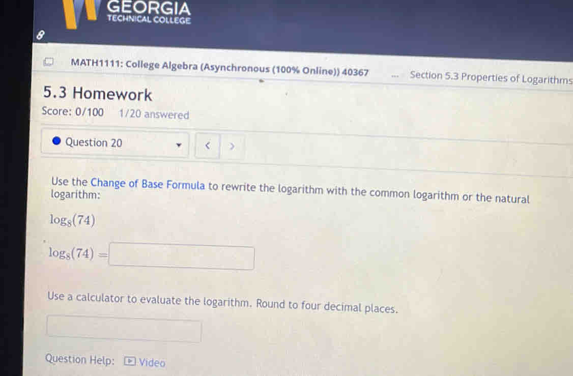 GEORGIA 
TECHNICAL COLLEGE 
a 
MATH1111: College Algebra (Asynchronous (100% Online)) 40367 , Section 5.3 Properties of Logarithms 
5.3 Homework 
Score: 0/100 1/20 answered 
Question 20 
Use the Change of Base Formula to rewrite the logarithm with the common logarithm or the natural 
logarithm:
log _8(74)
log _8(74)=□
Use a calculator to evaluate the logarithm. Round to four decimal places. 
Question Help: Video