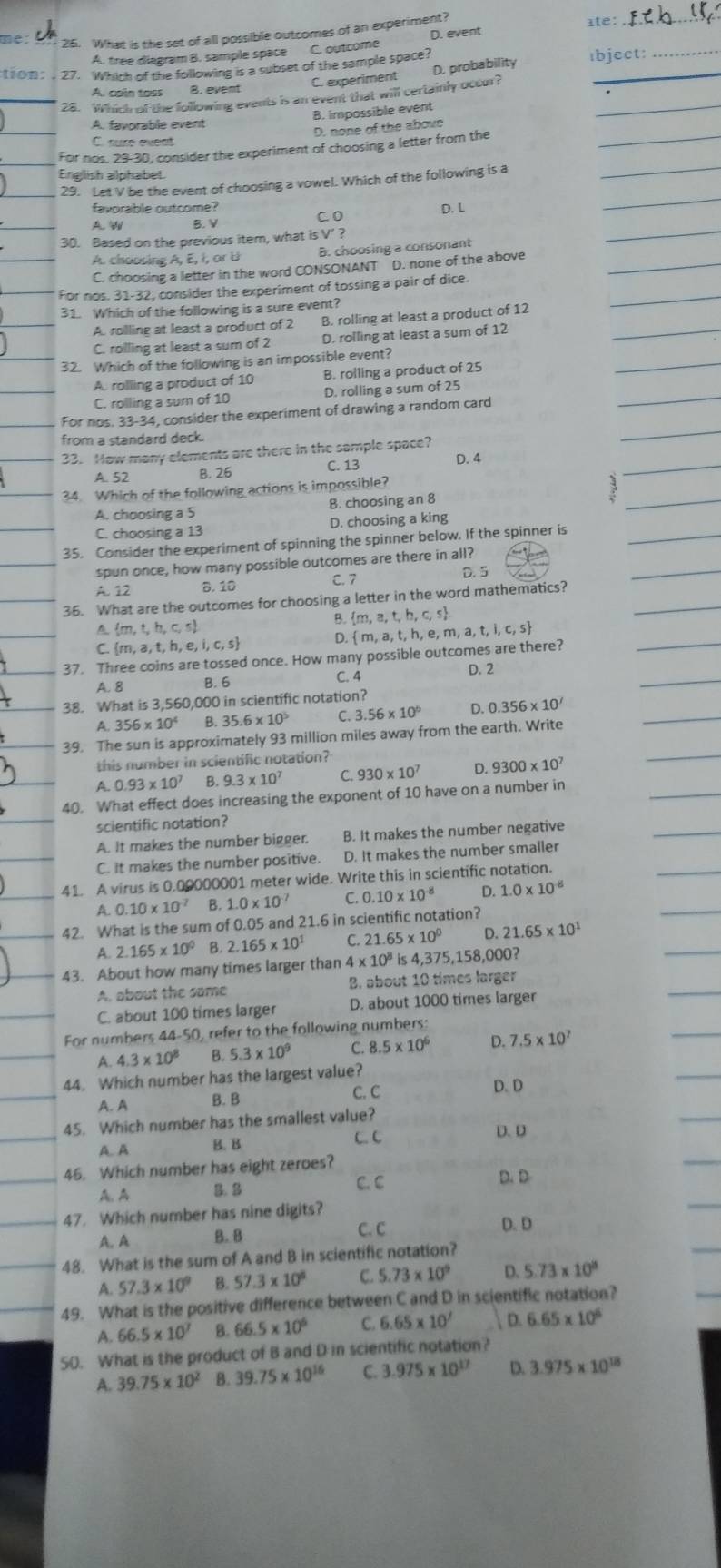 me: 26. What is the set of all possible outcomes of an experiment? ate:_
A. tree diagram B. sample space C. outcome D. event
tion: 27. Which of the following is a subset of the sample space? ıbject
D. probability
A. cain toss B. event C. experiment
28. Which of the following events is an event that will certainly occur?_
B. impossible event
_
A. favorable event
D, none of the above
C. nure event
_
For nos. 29-30, consider the experiment of choosing a letter from the
Enelish alohabet
_
29. Let V be the event of choosing a vowel. Which of the following is a
favorable outcome?
_
A.W B. V C. D D. L
30. Based on the previous item, what is V’ ?
A. choosing A, E, I, or U B. choosing a consonant
C. choosing a letter in the word CONSONANT D. none of the above_
_
For nos. 31-32, consider the experiment of tossing a pair of dice.
31. Which of the following is a sure event?
A. rolling at least a product of 2 B. rolling at least a product of 12_
_
C. rolling at least a sum of 2 D. rolling at least a sum of 12
32. Which of the following is an impossible event?
A. rolling a product of 10 B. rolling a product of 25
C. rolling a sum of 10 D. rolling a sum of 25
For nos. 33-34 , consider the experiment of drawing a random card
from a standard deck.
33. How many elements are there in the sample space?
A. 52 B. 26 C. 13 D. 4
34. Which of the following actions is impossible?
1
A. choosing a 5 B. choosing an 8
C. choosing a 13 D. choosing a king
35. Consider the experiment of spinning the spinner below. If the spinner is
spun once, how many possible outcomes are there in all?
A. 12 B. 10 C. 7 D. 5
36. What are the outcomes for choosing a letter in the word mathematics?
B.  m,a,t,h,c,s
A  m,t,h,c,s
C  m,a,t,h 。 i,c,s D.  m,a, t, h, e, m, a, t, ,i,c,s
37. Three coins are tossed once. How many possible outcomes are there?
A. 8 B. 6 C. 4
D. 2
38. What is 3,560,000 in scientific notation?
A 356* 10^4 B. 35.6* 10^5 C. 3 56* 10° D. 0.356* 10^7
39. The sun is approximately 93 million miles away from the earth. Write
this number in scientific notation?
A. 0.93* 10^7 B. 9.3* 10^7 C. 930* 10^7 D. 9300* 10^7
40. What effect does increasing the exponent of 10 have on a number in
scientific notation?
A. It makes the number bigger. B. It makes the number negative
C. it makes the number positive. D. It makes the number smaller
41. A virus is 0.00000001 meter wide. Write this in scientific notation.
A. 0.10* 10^(-7) B. 1.0* 10^7 C. 0.10* 10^(-8) D. 1.0* 10^(-8)
42. What is the sum of 0.05 and 21.6 in scientific notation?
A. 2.165* 10^0 B. 2.165* 10^1 C. 21.65 × 10° D. 21.65* 10^1
43. About how many times larger than 4* 10^8 is 4,375,158,000?
A. about the same B. about 10 times larger
C. about 100 times larger D. about 1000 times larger
For numbers 44-50, refer to the following numbers:
A. 4.3* 10^8 B. 5.3* 10^9 C. 8.5* 10^6 D. 7.5* 10^7
44. Which number has the largest value? D. D
A. A B. B C. C
45. Which number has the smallest value?
A. A B. B
C. C D. D
46. Which number has eight zeroes?
A.A B. B C. C D. D
47. Which number has nine digits?
A. A B. 8
C. C D. D
48. What is the sum of A and B in scientific notation?
A. 57.3* 10^9 B. 57.3* 10^8 C. 5.73* 10^9 D. 5.73* 10^8
49. What is the positive difference between C and D in scientific notation?
A. 66.5* 10^7 B. 66.5* 10^6 C. 6.65* 10' D. 6.65* 10^6
50. What is the product of B and D in scientific notation?
A. 39.75* 10^2 B. 39.75* 10^(16) C. 3.975* 10^(17) D. 3.975* 10^(18)