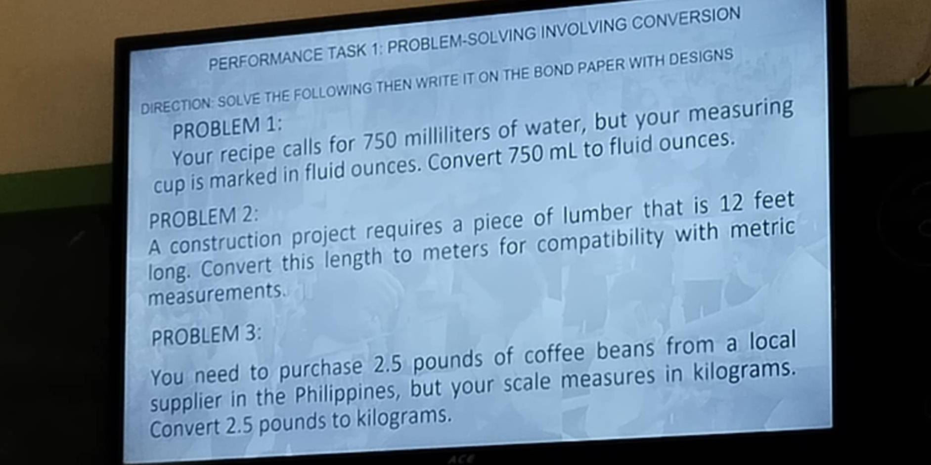 PERFORMANCE TASK 1: PROBLEM-SOLVING INVOLVING CONVERSION 
DIRECTION: SOLVE THE FOLLOWING THEN WRITE IT ON THE BOND PAPER WITH DESIGNS 
PROBLEM 1: 
Your recipe calls for 750 milliliters of water, but your measuring 
cup is marked in fluid ounces. Convert 750 mL to fluid ounces. 
PROBLEM 2: 
A construction project requires a piece of lumber that is 12 feet
long. Convert this length to meters for compatibility with metric 
measurements. 
PROBLEM 3: 
You need to purchase 2.5 pounds of coffee beans from a local 
supplier in the Philippines, but your scale measures in kilograms. 
Convert 2.5 pounds to kilograms. 
ACE