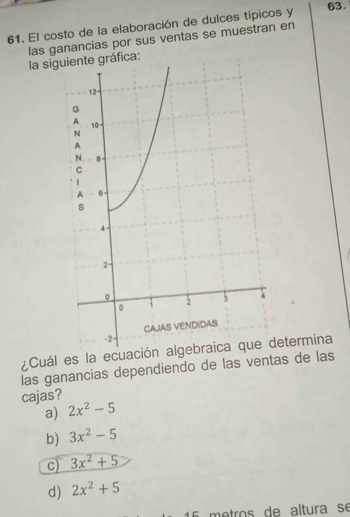 El costo de la elaboración de dulces típicos y
las ganancias por sus ventas se muestran en
la siggráfica:
¿Cuál es la ecuación algebraica que determina
las ganancias dependiendo de las ventas de las
cajas?
a) 2x^2-5
b) 3x^2-5
c) 3x^2+5
d) 2x^2+5
15 metros de altura se