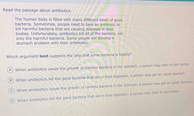 Read the passage about antibiotics.
The human body is filled with many different kinds of good
bacteria. Sometimes, people need to take an antibiotic to
kill harmful bacteria that are causing diseases in their
bodies. Unfortunately, antibiotics kill all of the bacteria, not
only the harmful bacteria. Some people will develop a
stomach problem with their antibiotics.
Which argument best supports the idea that some bacteria is helpful?
A) When antibiotics cause the growth of harmful bacteria in the stomach, a person may start to feel better.
B) When antibiotics kill the good bacteria that aid in food digestion, a person may get an upset stomach.
c) When antibiotics cause the growth of harmful bacteria in the stomach, a person may get an upset stomach.
D When antibiotics kill the good bacteria that aid in food digestion, a person may start to feel better.