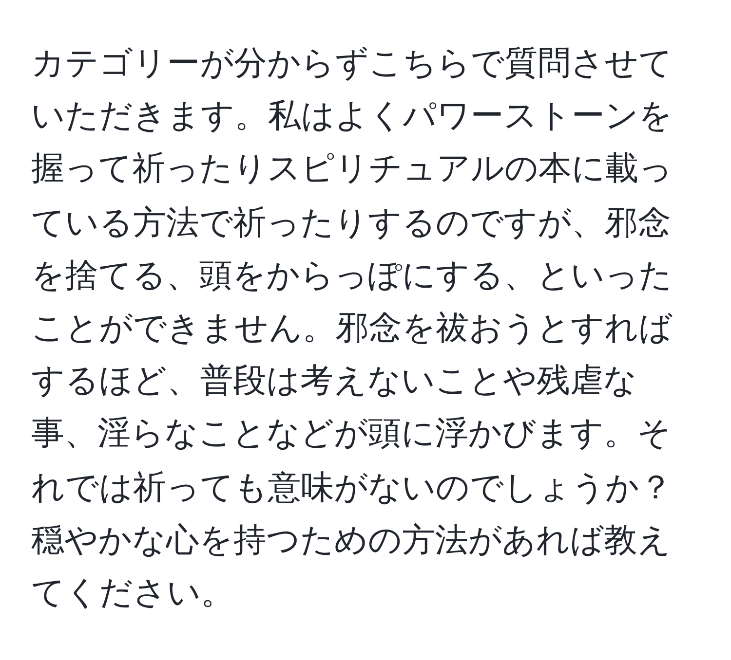 カテゴリーが分からずこちらで質問させていただきます。私はよくパワーストーンを握って祈ったりスピリチュアルの本に載っている方法で祈ったりするのですが、邪念を捨てる、頭をからっぽにする、といったことができません。邪念を祓おうとすればするほど、普段は考えないことや残虐な事、淫らなことなどが頭に浮かびます。それでは祈っても意味がないのでしょうか？穏やかな心を持つための方法があれば教えてください。