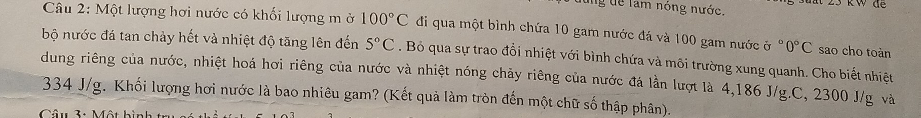 lùng để làm nóng nước. 
kW đe 
Câu 2: Một lượng hơi nước có khối lượng m ở 100°C đi qua một bình chứa 10 gam nước đá và 100 gam nước ở °0°C sao cho toàn 
bộ nước đá tan chảy hết và nhiệt độ tăng lên đến 5°C. Bỏ qua sự trao đổi nhiệt với bình chứa và môi trường xung quanh. Cho biết nhiệt 
dung riêng của nước, nhiệt hoá hơi riêng của nước và nhiệt nóng chảy riêng của nước đá lần lượt là 4,186 J/g.C, 2300 J/g và
334 J/g. Khối lượng hơi nước là bao nhiêu gam? (Kết quả làm tròn đến một chữ số thập phân). 
Câu 3: Một hìn