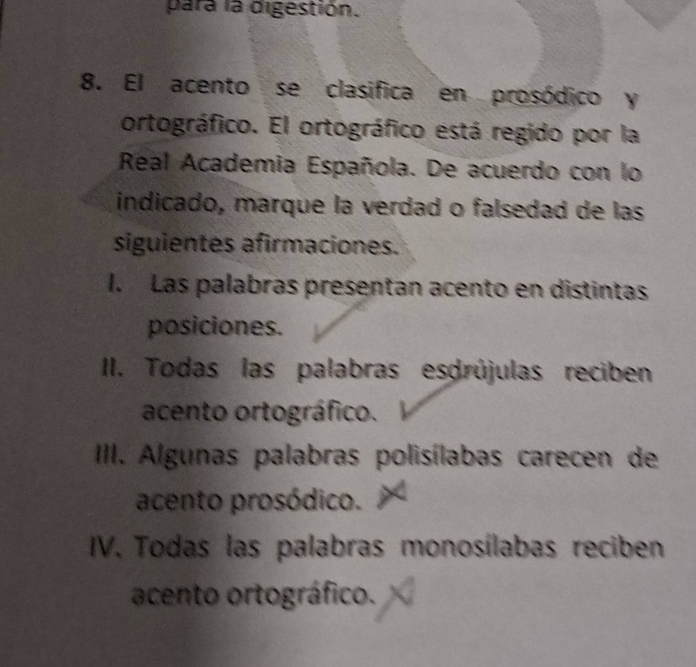 para la digestión.
8. El acento se clasifica en prosódico y
ortográfico. El ortográfico está regido por la
Real Academia Española. De acuerdo con lo
indicado, marque la verdad o falsedad de las
siguientes afirmaciones.
I. Las palabras presentan acento en distintas
posiciones.
II. Todas las palabras esdrújulas reciben
acento ortográfico.
III. Algunas palabras polisílabas carecen de
acento prosódico.
IV. Todas las palabras monosílabas reciben
acento ortográfico.