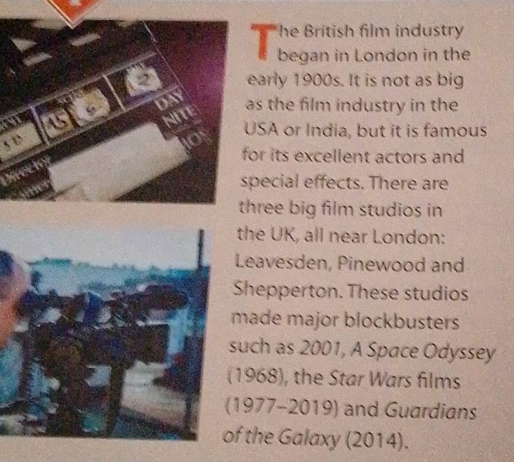 he British film industry 
began in London in the 
arly 1900s. It is not as big 
s the film industry in the 
SA or India, but it is famous 
s D 
or its excellent actors and 
pecial effects. There are 
hree big film studios in 
the UK, all near London: 
Leavesden, Pinewood and 
Shepperton. These studios 
made major blockbusters 
uch as 2001, A Space Odyssey 
1968), the Star Wars films 
197 7= 2010 and Guardians 
f the Galaxy (2014).