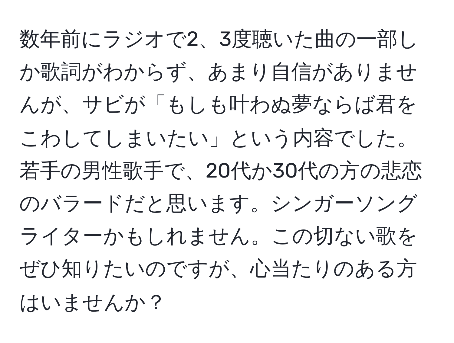 数年前にラジオで2、3度聴いた曲の一部しか歌詞がわからず、あまり自信がありませんが、サビが「もしも叶わぬ夢ならば君をこわしてしまいたい」という内容でした。若手の男性歌手で、20代か30代の方の悲恋のバラードだと思います。シンガーソングライターかもしれません。この切ない歌をぜひ知りたいのですが、心当たりのある方はいませんか？