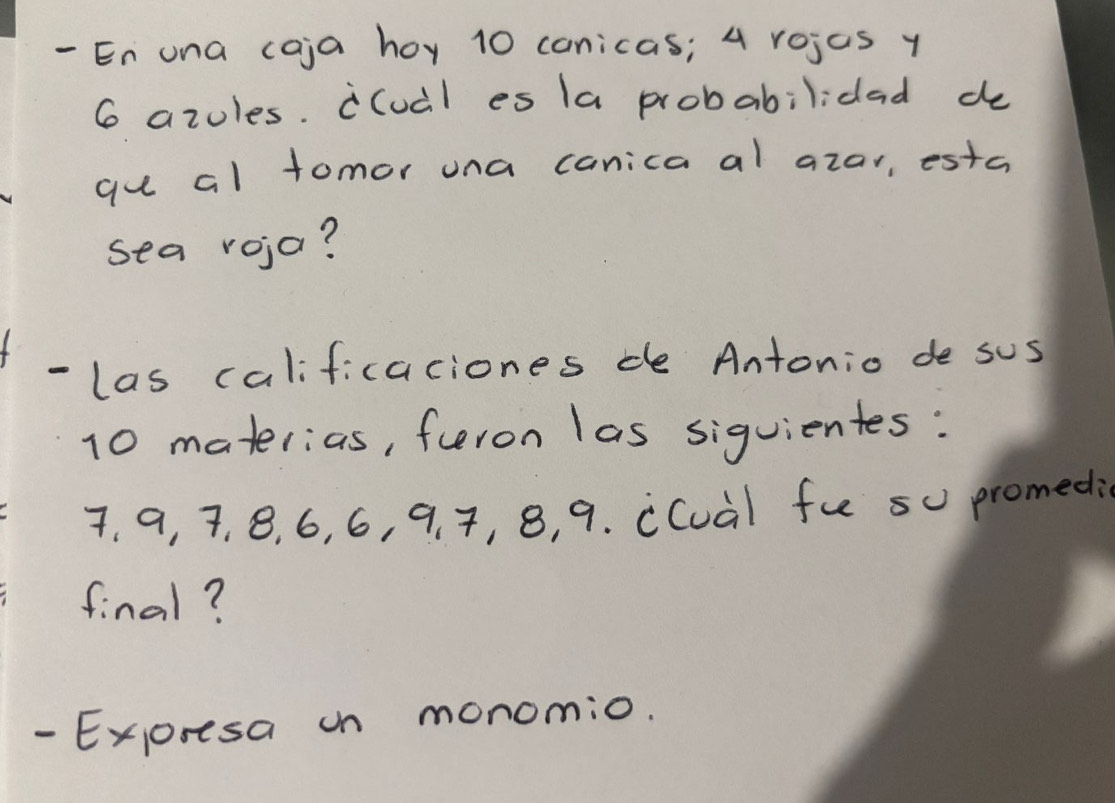 En una caja hoy 10 conicas; 4 rojas y
6 azoles. i(ual es (a probabilidad do 
gu al tomor una canica al azar, estc 
sea roja? 
- las calificaciones de Antonio de sus
10 materias, furon las siquientes:
7, a, 7, 8, 6, 6, 9. 7, 8, 9. cCuàl fu s promedi 
final? 
- Exoresa on monomio.