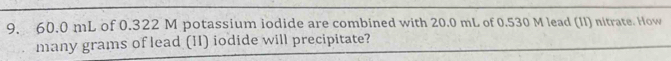 60.0 mL of 0.322 M potassium iodide are combined with 20.0 mL of 0.530 M lead (II) nitrate. How 
many grams of lead (II) iodide will precipitate?