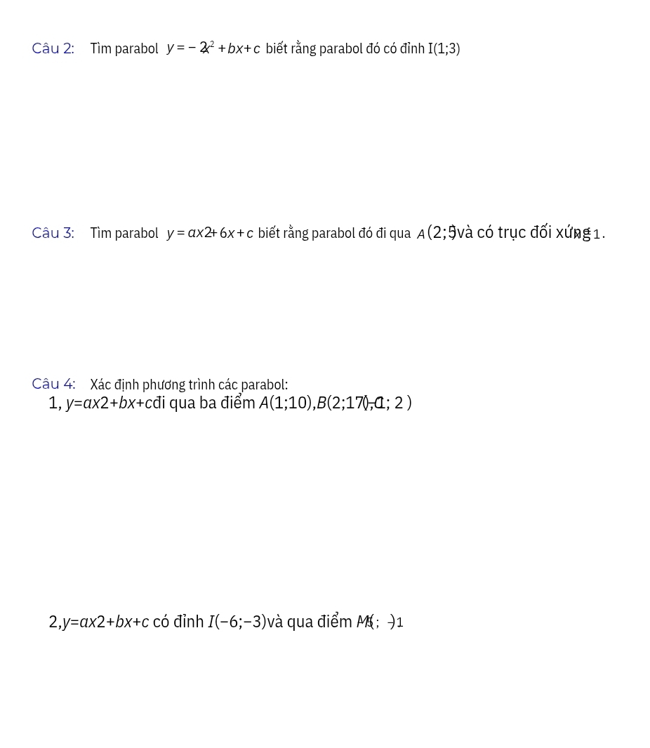 Tìm parabol y=-2x^2+bx+c biết rằng parabol đó có đỉnh I(1;3)
Câu 3: Tìm parabol y=ax2+6x+c biết rằng parabol đó đi qua A(2;9và có trục đối xứng 1. 
Câu 4: Xác định phương trình các parabol: 
1 . y=ax2+bx+c đi qua ba điểm A(1;10), B(2;17);a;2)
2, y=a* 2+bx+c có đỉnh I(-6;-3) và qua điểm M; )1