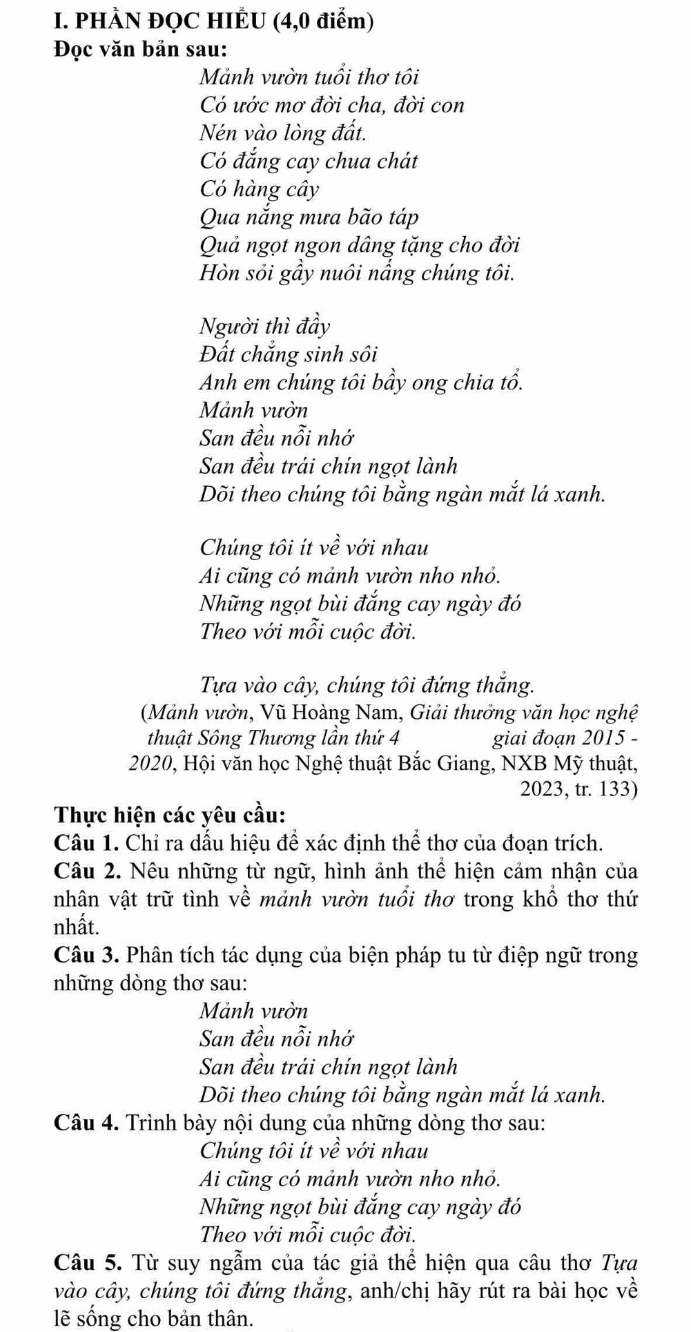 PHÀN ĐỌC HIÊU (4,0 điểm)
Đọc văn bản sau:
Mảnh vườn tuổi thơ tôi
Có ước mơ đời cha, đời con
Nén vào lòng đất.
Có đắng cay chua chát
Có hàng cây
Qua nắng mưa bão táp
Quả ngọt ngon dâng tặng cho đời
Hòn sỏi gầy nuôi nấng chúng tôi.
Người thì đầy
Đất chắng sinh sôi
Anh em chúng tôi bầy ong chia tổ.
Mảnh vườn
San đều nỗi nhớ
San đều trái chín ngọt lành
Dõi theo chúng tôi bằng ngàn mắt lá xanh.
Chúng tôi ít về với nhau
Ai cũng có mảnh vườn nho nhỏ.
Những ngọt bùi đắng cay ngày đó
Theo với mỗi cuộc đời.
Tựa vào cây, chúng tôi đứng thắng.
(Mảnh vườn, Vũ Hoàng Nam, Giải thưởng văn học nghệ
thuật Sông Thương lần thứ 4 giai đoạn 2015 -
2020, Hội văn học Nghệ thuật Bắc Giang, NXB Mỹ thuật,
2023, tr. 133)
Thực hiện các yêu cầu:
Câu 1. Chỉ ra dấu hiệu để xác định thể thơ của đoạn trích.
Câu 2. Nêu những từ ngữ, hình ảnh thể hiện cảm nhận của
nhân vật trữ tình về mảnh vườn tuổi thơ trong khổ thơ thứ
nhất.
Câu 3. Phân tích tác dụng của biện pháp tu từ điệp ngữ trong
những dòng thơ sau:
Mảnh vườn
San đều nỗi nhớ
San đều trái chín ngọt lành
Dõi theo chúng tôi bằng ngàn mắt lá xanh.
Câu 4. Trình bày nội dung của những dòng thơ sau:
Chúng tôi ít về với nhau
Ai cũng có mảnh vườn nho nhỏ.
Những ngọt bùi đắng cay ngày đó
Theo với mỗi cuộc đời.
Câu 5. Từ suy ngẫm của tác giả thể hiện qua câu thơ Tựa
vào cây, chúng tôi đứng thắng, anh/chị hãy rút ra bài học về
lẽ sống cho bản thân.