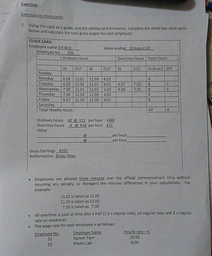 Exercises 
Exercises on clock cards: 
1. Using this card as a guide, and the additional information, complete the other two clock cards 
below and calculate the total gross wages for each employee. 
Ordinary hours 40 @ K12 per hour K480
Overtime hours 4 @ K18 per hour K72
Other 
@ per hour _ 
② per hour _ 
Gross Earnings _ K552
Authorisation: Bruno Mars 
Employees are allowed three minutes over the official commencement time without 
incurring any penalty, so disregard the minutes differences in your calculations. For 
example:
11.01 is taken as 11.00
11.59 is taken as 12.00
7.03 is taken as 7.00
All overtime is paid at time plus a half (1.5 x regular rate), on regular days and 2 x regular 
rate on weekends. 
The wage rate for each employee is as follows: 
Employee No. Employee Name Hourly rate - K 
31 Kamon Taim 10.50
32 Alwels Lait 9.00