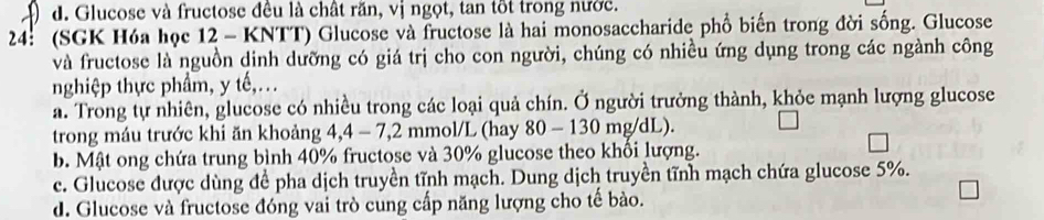 d. Glucose và fructose đều là chất răn, vị ngọt, tan tốt trong nước.
24: (SGK Hóa học 12 - KNTT) Glucose và fructose là hai monosaccharide phổ biến trong đời sống. Glucose
và fructose là nguồn dinh dưỡng có giá trị cho con người, chúng có nhiều ứng dụng trong các ngành công
nghiệp thực phẩm, y tế,.
a. Trong tự nhiên, glucose có nhiều trong các loại quả chín. Ở người trưởng thành, khỏe mạnh lượng glucose
trong máu trước khi ăn khoảng 4, 4 - 7,2 mmol/L (hay 80 - 130 mg/dL).
b. Mật ong chứa trung bình 40% fructose và 30% glucose theo khổi lượng.
c. Glucose được dùng để pha dịch truyền tĩnh mạch. Dung dịch truyền tĩnh mạch chứa glucose 5%.
d. Glucose và fructose đóng vai trò cung cấp năng lượng cho tế bào.