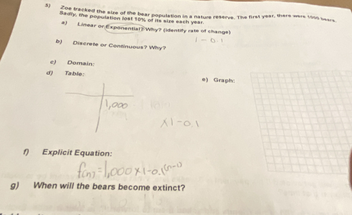 Zoe tracked the size of the bear population in a nature reserve. The first year, there were 1000 bears 
Sadly, the population lost 10% of its size each year. 
a) Linear or Exponential? Why? (identify rate of change) 
b) Discrete or Continuous? Why? 
c) Domain: 
d) Table: e) Graph: 
f) Explicit Equation: 
g) When will the bears become extinct?