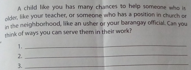 A child like you has many chances to help someone who is 
older, like your teacher, or someone who has a position in church or 
in the neighborhood, like an usher or your barangay official. Can you 
think of ways you can serve them in their work? 
1. 
_ 
2. 
_ 
3. 
_