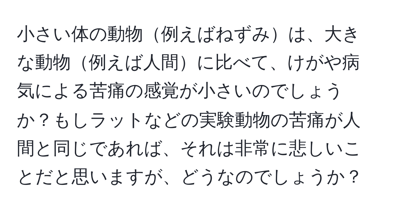 小さい体の動物例えばねずみは、大きな動物例えば人間に比べて、けがや病気による苦痛の感覚が小さいのでしょうか？もしラットなどの実験動物の苦痛が人間と同じであれば、それは非常に悲しいことだと思いますが、どうなのでしょうか？