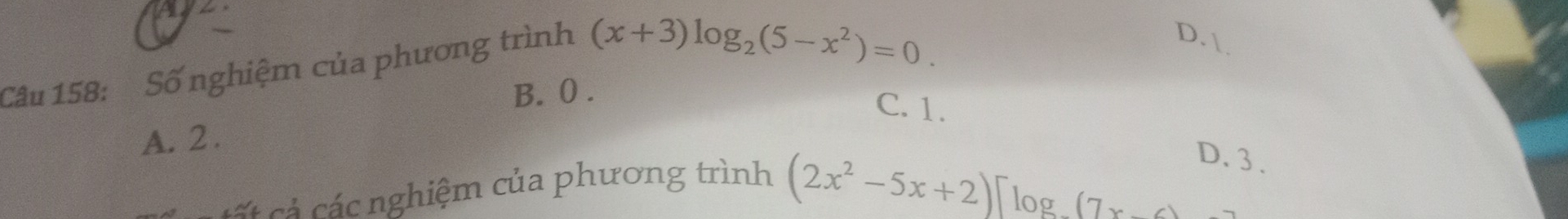 A 
Câu 158: Số nghiệm của phương trình (x+3)log _2(5-x^2)=0.
D. 
B. 0.
C. 1.
A. 2.
Cá c các nghiệm của phương trình
(2x^2-5x+2)]log (7x-4
D. 3.