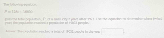 The following equation:
P=128t+16600
gives the total population, P, of a small city & years after 1972. Use the equation to determine when (what 
year) the population reached a population of 19032 people. 
Answer: The population reached a total of 19032 people in the year