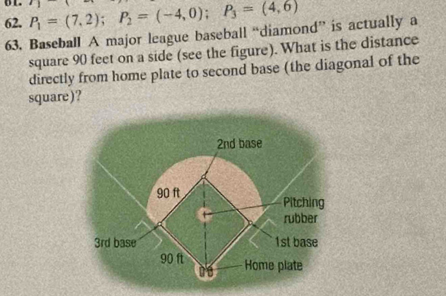 ol. 
62. P_1=(7,2); P_2=(-4,0); P_3=(4,6)
63. Baseball A major league baseball “diamond” is actually a 
square 90 feet on a side (see the figure). What is the distance 
directly from home plate to second base (the diagonal of the 
square)?